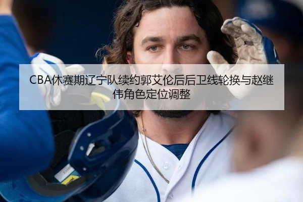 CBA休赛期辽宁队续约郭艾伦后后卫线轮换与赵继伟角色定位调整